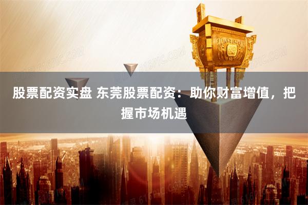 股票配资实盘 东莞股票配资：助你财富增值，把握市场机遇