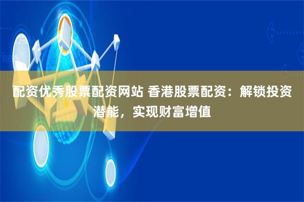 配资优秀股票配资网站 香港股票配资：解锁投资潜能，实现财富增值