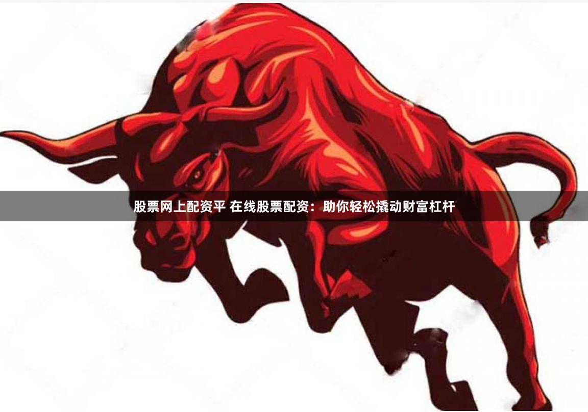 股票网上配资平 在线股票配资：助你轻松撬动财富杠杆