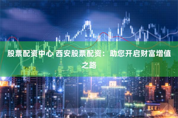 股票配资中心 西安股票配资：助您开启财富增值之路