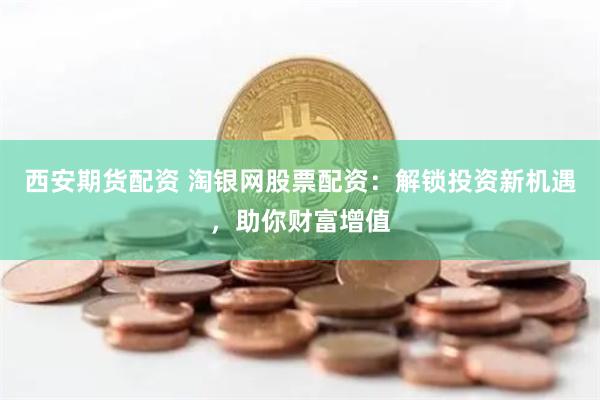 西安期货配资 淘银网股票配资：解锁投资新机遇，助你财富增值