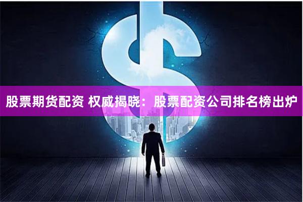 股票期货配资 权威揭晓：股票配资公司排名榜出炉
