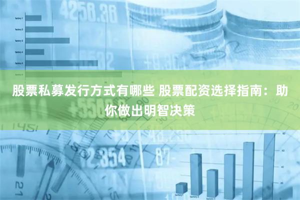 股票私募发行方式有哪些 股票配资选择指南：助你做出明智决策