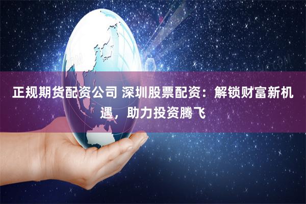 正规期货配资公司 深圳股票配资：解锁财富新机遇，助力投资腾飞