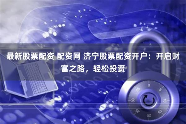 最新股票配资 配资网 济宁股票配资开户：开启财富之路，轻松投资